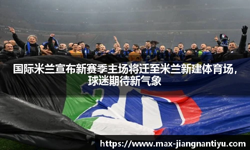 国际米兰宣布新赛季主场将迁至米兰新建体育场，球迷期待新气象